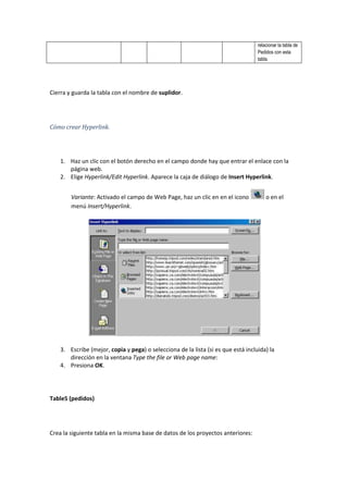 relacionar la tabla de
                                                                                   Pedidos con esta
                                                                                   tabla.




Cierra y guarda la tabla con el nombre de suplidor.




Cómo crear Hyperlink.




    1. Haz un clic con el botón derecho en el campo donde hay que entrar el enlace con la
       página web.
    2. Elige Hyperlink/Edit Hyperlink. Aparece la caja de diálogo de Insert Hyperlink.


        Variante: Activado el campo de Web Page, haz un clic en en el icono            o en el
        menú Insert/Hyperlink.




    3. Escribe (mejor, copia y pega) o selecciona de la lista (si es que está incluida) la
       dirección en la ventana Type the file or Web page name:
    4. Presiona OK.




Table5 (pedidos)




Crea la siguiente tabla en la misma base de datos de los proyectos anteriores:
 