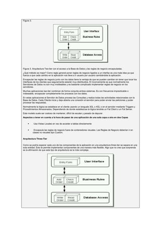 Figura 3.




Figura 3. Arquitectura Two-tier con el acceso a la Base de Datos y las reglas de negocio encapsuladas.
¿Qué método es mejor? Como regla general poner reglas de negocio ligados a un interfaz es una mala idea ya que
fuerza a que cada cambio en la aplicación nos lleve a ir usuario por usuario cambiándole la aplicación.
Encapsular las reglas de negocio junto con los datos tiene la ventaja de que se pueden cambiar sin tener que tocar los
interfaces de los clientes que seguramente estarán muy distribuidos. El inconveniente es que normalmente los
Servidores de Datos no son muy moldeables y es bastante complicado implementar reglas de negocio en los
servidores.
Muchas aplicaciones two-tier combinan de forma conjunta ambos sistemas. Es con frecuencia impracticable o
indeseable, encapsular completamente los procesos con los datos.
En estas aplicaciones el Servidor de Datos procesa las Consultas y realiza todas las actividades relacionadas con la
Base de Datos. Cada Cliente inicia y deja abierta una conexión al servidor para poder enviar las peticiones y poder
procesar las respuestas.
Normalmente la lógica se establece en el cliente usando un lenguale 3GL o 4GL o en el servidor mediante Triggers y
Procedimientos Almacenados. Dependiendo de donde establezcas la lógica tendrás un Fat Client o un Fat Server.
Este modelo suele ser costoso de mantener, difícil de escalar y pesado de depurar.
Aspectos a tener en cuenta a la hora de pasar de una aplicación de una sola capa a otra en dos Capas

           Usa Vistas Locales en vez de acceder a tablas directamente

            Encapsula las reglas de negocio fuera de contenedores visuales. Las Reglas de Negocio deberían ir en
            clases no visuales tipo Custom.

Arquitectura Three-Tier

Como se podría esperar cada uno de los componentes de la aplicación en una arquitectura three-tier se separa en una
sola entidad. Esto te permite implementar componentes de una manera más flexible. Algo que no creo que sorprenda
es la afirmación de que este tipo de arquitectura es la más compleja.
 