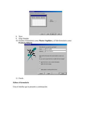 8. Next.
   9. Elige Standar.
   10. Guarda el formulario como Master Suplidor y el Sub-formulario como
       Producto Sbform




   11. Finish.

Editar el formulario

Crea el interfaz que te presento a continuación:
 