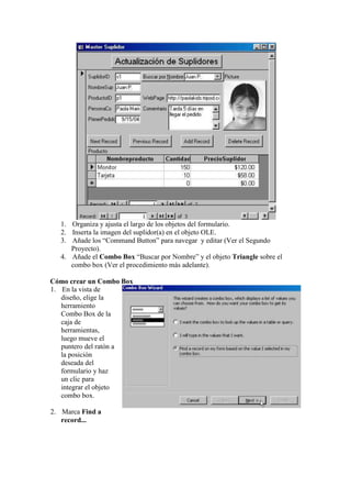 1. Organiza y ajusta el largo de los objetos del formulario.
   2. Inserta la imagen del suplidor(a) en el objeto OLE.
   3. Añade los “Command Button” para navegar y editar (Ver el Segundo
      Proyecto).
   4. Añade el Combo Box “Buscar por Nombre” y el objeto Triangle sobre el
      combo box (Ver el procedimiento más adelante).

Cómo crear un Combo Box
1. En la vista de
   diseño, elige la
   herramiento
   Combo Box de la
   caja de
   herramientas,
   luego mueve el
   puntero del ratón a
   la posición
   deseada del
   formulario y haz
   un clic para
   integrar el objeto
   combo box.

2. Marca Find a
   record...
 