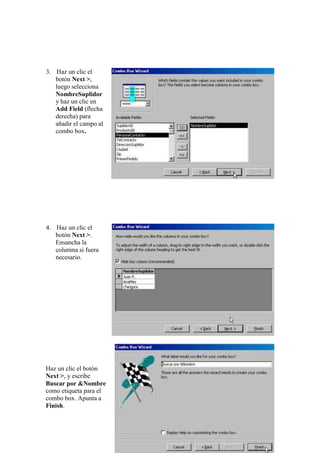 3. Haz un clic el
   botón Next >,
   luego selecciona
   NombreSuplidor
   y haz un clic en
   Add Field (flecha
   derecha) para
   añadir el campo al
   combo box.




4. Haz un clic el
   botón Next >.
   Ensancha la
   columna si fuera
   necesario.




Haz un clic el botón
Next >, y escribe
Buscar por &Nombre
como etiqueta para el
combo box. Apunta a
Finish.
 