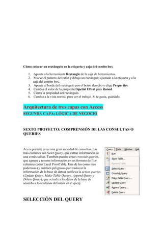 Cómo colocar un rectángulo en la etiqueta y caja del combo box

   1. Apunta a la herramienta Rectangle de la caja de herramientas.
   2. Mueve el puntero del ratón y dibuja un rectángulo ajustado a la etiqueta y a la
      caja del combo box.
   3. Apunta al borde del rectángulo con el botón derecho y elige Properties.
   4. Cambia el valor de la propiedad Spetial Effect para Raised.
   5. Cierra la propiedad del rectángulo.
   6. Cambia a la vista normal para ver el trabajo. Si te gusta, guárdalo.


Arquitectura de tres capas con Access
SEGUNDA CAPA: LÓGICA DE NEGOCIO



SEXTO PROYECTO: COMPRENSIÓN DE LAS CONSULTAS O
QUERIES


Acces permite crear una gran variedad de consultas. Las
más comunes son Selet Query, que extrae información de
una o más tablas. También puedes crear crosstab queries,
que agrupa y resume información en un formato de fila-
columna como Excel PivotTable. Una de las cosas más
poderosas (y también peligrosas por trastocar la
información de la base de datos) conlleva la action queries
(Update Query, Make-Table Queery, Append Query y
Delete Query), que actualiza los datos de la base de
acuerdo a los criterios definidos en el query.




SELECCIÓN DEL QUERY
 