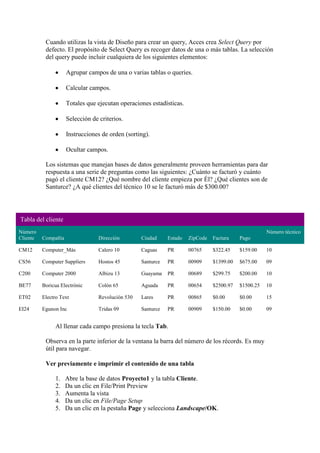 Cuando utilizas la vista de Diseño para crear un query, Acces crea Select Query por
           defecto. El propósito de Select Query es recoger datos de una o más tablas. La selección
           del query puede incluir cualquiera de los siguientes elementos:

                     Agrupar campos de una o varias tablas o queries.

                     Calcular campos.

                     Totales que ejecutan operaciones estadísticas.

                     Selección de criterios.

                     Instrucciones de orden (sorting).

                     Ocultar campos.

           Los sistemas que manejan bases de datos generalmente proveen herramientas para dar
           respuesta a una serie de preguntas como las siguientes: ¿Cuánto se facturó y cuánto
           pagó el cliente CM12? ¿Qué nombre del cliente empieza por Él? ¿Qué clientes son de
           Santurce? ¿A qué clientes del técnico 10 se le facturó más de $300.00?




Tabla del cliente
Número                                                                                                 Número técnico
Cliente   Compañía                Dirección        Ciudad     Estado   ZipCode   Factura    Pago

CM12      Computer_Más            Calero 10        Caguas     PR       00765     $322.45    $159.00    10

CS56      Computer Suppliers      Hostos 45        Santurce   PR       00909     $1399.00   $675.00    09

C200      Computer 2000           Albizu 13        Guayama    PR       00689     $299.75    $200.00    10

BE77      Boricua Electrónic      Colón 65         Aguada     PR       00654     $2500.97   $1500.25   10

ET02      Electro Text            Revolución 530   Lares      PR       00865     $0.00      $0.00      15

EI24      Egunon Inc              Tridas 09        Santurce   PR       00909     $150.00    $0.00      09


               Al llenar cada campo presiona la tecla Tab.

           Observa en la parte inferior de la ventana la barra del número de los récords. Es muy
           útil para navegar.

           Ver previamente e imprimir el contenido de una tabla

               1.    Abre la base de datos Proyecto1 y la tabla Cliente.
               2.    Da un clic en File/Print Preview
               3.    Aumenta la vista
               4.    Da un clic en File/Page Setup
               5.    Da un clic en la pestaña Page y selecciona Landscape/OK.
 