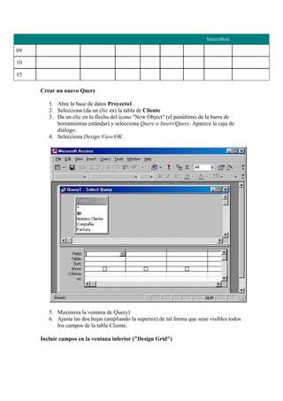 SalarioHora

09

10

15

     Crear un nuevo Query

        1. Abre la base de datos Proyecto1.
        2. Selecciona (da un clic en) la tabla de Cliente
        3. Da un clic en la flecha del icono "New Object" (el penúltimo de la barra de
           herramientas estándar) y selecciona Query o Insert/Query. Aparece la caja de
           diálogo.
        4. Selecciona Design View/OK .




        5. Maximiza la ventana de Query1
        6. Ajusta las dos hojas (ampliando la superior) de tal forma que sean visibles todos
           los campos de la tabla Cliente.

     Incluir campos en la ventana inferior ("Design Grid")
 