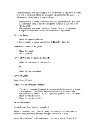 Una forma sencilla para incluir campos en el panel inferior es arrastrando el campo
   de la lista de campos de la tabla que aparece en el panel superior del Quero. Si te
   sobra tiempo, puedes hacerlo de esta otra forma:

   1. Da dos clics en el campo Número de Cliente que aparece en la caja de Cliente.
      El número de Cliente es incluido como primer campo en la hoja inferior de
      "Design Grid".
   2. Da dos clics en los campos Compañía y Número Técnico. Los campos de
      Compañía y Número del Técnico son incluidos en la hoja inferior.

Correr un Query

   1. Da un clic en Query del menú.
   2. Selecciona Run o apunta hacia el botón de Run ! y da un clic.

Imprimir los resultados del Query

   1. Da un clic en File.
   2. Selecciona Print.

Volver a la Ventana del Query seleccionado

       Da un clic en el menú View/DesignVIew.

       O

       Da un clic en el botón View

Cerrar un Query

Da un clic en File/Close

Incluir todos los campos en un Query

   1. Vuelve a la ventana del Query anterior que contiene la hoja superior la lista de
      los campos de la tabla Cliente. Asegúrate que la hoja inferior esté vacía.
   2. Da dos clics en el asterisco ( * ) de la caja donde aparece la lista de los campos.
   3. Da un clic en el botón Run.
   4. Da un clic en el botón Wiew.

Entrada de criterios

Uso de datos en forma de texto como criterio

Abierta la ventana de Select Query del Query1, da dos veces clic a los campos de:
Número Cliente, Compañía, Factura y Pago para añadirlos en el query.

Apunta a la entrada de Criteria: para el primer campo en la hoja de "Design Grid".
 