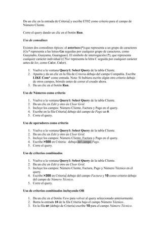 Da un clic en la entrada de Criteria: y escribe ET02 como criterio para el campo de
Número Cliente.

Corre el query dando un clic en el botón Run.

Uso de comodines

Existen dos comodines típicos: el asterisco (*) que representa a un grupo de caracteres
(Gu* representa a las letras Gu seguidas por cualquier grupo de caracteres, como
Guaynabo, Guayama, Guaraguao). El símbolo de interrogación (?), que representa
cualquier carácter individual (C?lor representa la letra C seguida por cualquier carácter
antes de lor, como Calor, Color).

   1. Vuelve a la ventana Query1: Select Query de la tabla Cliente.
   2. Apunta y da un clic en la fila de Criteria debajo del campo Compañía. Escribe
      LIKE Com* como entrada. Nota: Si hubiera escrito algún otro criterio debajo
      de otros campos, bórralo antes de correr el creado ahora.
   3. Da un clic en el botón Run.

Uso de Números como criterio

   1.   Vuelve a la ventana Query1: Select Query de la tabla Cliente.
   2.   Da un clic en Edit y otro en Clear Grid.
   3.   Incluye los campos: Número Cliente, Factura y Pago en el query.
   4.   Escribe en la fila Criteria: debajo del campo de Pago un 0.
   5.   Corre el query.

Uso de operadores como criterio

   1.   Vuelve a la ventana Query1: Select Query de la tabla Cliente.
   2.   Da un clic en Edit y otro en Clear Grid.
   3.   Incluye los campos: Número Cliente, Factura y Pago en el query.
   4.   Escribe >500 en Criteria: debajo del campo Pago.
   5.   Corre el query.

Uso de criterios combinados

   1. Vuelve a la ventana Query1: Select Query de la tabla Cliente.
   2. Da un clic en Edit y otro en Clear Grid.
   3. Incluye los campos: Número Cliente, Factura, Pago y Número Técnico en el
      query.
   4. Escribe >300 en Criteria: debajo del campo Factura y 10 como criterio debajo
      del campo de Número Técnico.
   5. Corre el query.

Uso de criterios combinados incluyendo OR

   1. Da un clic en el botón View para volver al query seleccionado anteriormente.
   2. Borra la entrada 10 de la fila Criteria bajo el campo Número Técnico..
   3. En la fila or (debajo de Criteria) escribe 10 para el campo Número Técnico.
 