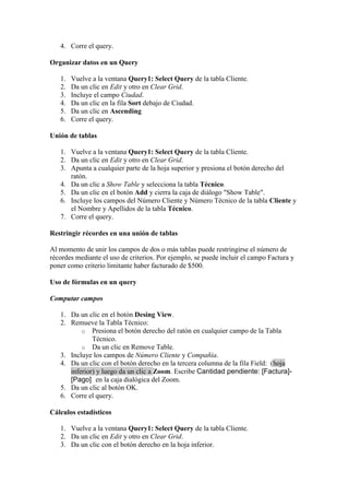 4. Corre el query.

Organizar datos en un Query

   1.   Vuelve a la ventana Query1: Select Query de la tabla Cliente.
   2.   Da un clic en Edit y otro en Clear Grid.
   3.   Incluye el campo Ciudad.
   4.   Da un clic en la fila Sort debajo de Ciudad.
   5.   Da un clic en Ascending
   6.   Corre el query.

Unión de tablas

   1. Vuelve a la ventana Query1: Select Query de la tabla Cliente.
   2. Da un clic en Edit y otro en Clear Grid.
   3. Apunta a cualquier parte de la hoja superior y presiona el botón derecho del
      ratón.
   4. Da un clic a Show Table y selecciona la tabla Técnico.
   5. Da un clic en el botón Add y cierra la caja de diálogo "Show Table".
   6. Incluye los campos del Número Cliente y Número Técnico de la tabla Cliente y
      el Nombre y Apellidos de la tabla Técnico.
   7. Corre el query.

Restringir récordes en una unión de tablas

Al momento de unir los campos de dos o más tablas puede restringirse el número de
récordes mediante el uso de criterios. Por ejemplo, se puede incluir el campo Factura y
poner como criterio limitante haber facturado de $500.

Uso de fórmulas en un query

Computar campos

   1. Da un clic en el botón Desing View.
   2. Remueve la Tabla Técnico:
          o Presiona el botón derecho del ratón en cualquier campo de la Tabla
              Técnico.
          o Da un clic en Remove Table.
   3. Incluye los campos de Número Cliente y Compañía.
   4. Da un clic con el botón derecho en la tercera columna de la fila Field: (hoja
      inferior) y luego da un clic a Zoom. Escribe Cantidad pendiente: [Factura]-
      [Pago] en la caja dialógica del Zoom.
   5. Da un clic al botón OK.
   6. Corre el query.

Cálculos estadísticos

   1. Vuelve a la ventana Query1: Select Query de la tabla Cliente.
   2. Da un clic en Edit y otro en Clear Grid.
   3. Da un clic con el botón derecho en la hoja inferior.
 