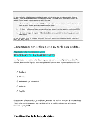 En esta Arquitectura todas las peticiones de los clientes se controlan en la capa correspondiente a la lógica del
negocio. Cuando el cliente necesita hacer una petición se la hace a la capa en la que se encuentra la lógica del
negocio. Esto es bastante importante pues eso quiere decir que:

     1.    El cliente no tiene que tener drivers ODBCni la problemática consiguiente de instalación de los drivers por
          tanto se reduce el costo de mantener las aplicaciones cliente

     2.    El Cliente y el Gestor de Reglas de negocio tienen que hablar el mismo lenguaje (en nuestro caso COM)

     3.    El Gestor de Reglas de Negocio y el Servidor de Datos tienen que hablar el mismo lenguaje (en nuestro
          caso ODBC)

Lo ideal sería que el Gestor de Reglas de Negocio no sólo OLE y ODBC sino otros estandares como DBLib, OLI,
DRDA, SQL/API y X/Open




Empezaremos por lo básico, esto es, por la base de datos.
Arquitectura de tres capas con Access
TERCERA CAPA: LA BASE DE DATOS
Los objetos de una base de datos de un negocio representan a los objetos reales de dicho
negocio. En cualquier negocio hipotético podemos identificar los siguientes objetos básicos:




     √ Producto

     √ Clientes

     √ Empleados y/o Vendedores

     √ Órdenes

     √ Suplidor




Otros objetos como la Factura, el Inventario, Nómina, etc. pueden derivarse de los anteriores.
Todos estos objetos reales los representaremos de forma lógica en un solo archivo que
llamaremos proyecto1.




Planificación de la base de datos
 