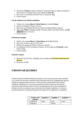 4. Selecciona Totals del menú e incluye el campo de Factura. Ahora se incluyó la
       fila Total en el "Design Grid", cuya entrada es Grou By.
    5. Da un clic a la flecha de la fila de Total y selecciona Avg.
    6. Corre el query.

Uso de criterios en el cálculo estadístico

    1. Vuelve a la ventana Query1: Select Query de la tabla Cliente.
    2. Incluye el campo de Número Técnico
    3. Da un clic con el botón derecho en la fila Total bajo Número Técnico.
    4. Selecciona Where. Después escribe 10 como criterio en la fila Criteria: para el
       campo de Número Técnico.
    5. Corre el query.

Cálculos por grupos

    1. Vuelve a la ventana Query1: Select Query de la tabla Cliente.
    2. Da un clic en Edit y otro en Clear Grid.
    3. Incluye los campos de Número Técnico y Factura.
    4. La entrada de la fila Total para el Número Técnico debe ser Group By y para
       Factura Avg.
    5. Corre el query.

Guardar el query

    1. Da un clic de File/ Save. Guárdalo con el nombre de Promedio facturado por
       técnico.
    2. Da un clic en OK.

.

CROSSTAB QUERIES


El tipo de query crosstab transforma los datos record-oriented en una vista resumida
row-column oriented que recuerda la hoja electrónica de Excel. Imagínate que quieres
exhibir los distintos precios de uno o varios artículos suministrados por distintos
suplidores. Mediante un crosstab query puedes resumir los datos en una hoja de
orientación fila-columna, donde el título o encabezamiento de la fila representa los
distintos artículos o productos que suministran los distintos suplidores, y el título o
encabezamiento de la columna representa el nombre de los suplidores o compañías.



                             Nombre del       Suplidor 1    Suplidor 2      Suplidor 3
                               artículo
                            Artículo 1        9.99         8.50            11.00
                            Artículo 2                     150.95
 