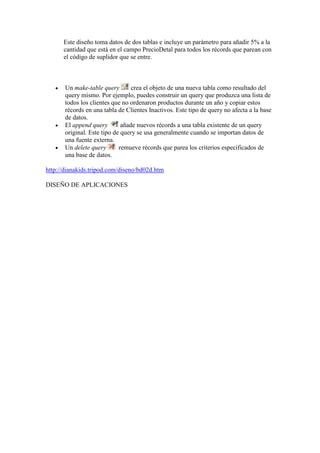 Este diseño toma datos de dos tablas e incluye un parámetro para añadir 5% a la
      cantidad que está en el campo PrecioDetal para todos los récords que parean con
      el código de suplidor que se entre.



       Un make-table query        crea el objeto de una nueva tabla como resultado del
       query mismo. Por ejemplo, puedes construir un query que produzca una lista de
       todos los clientes que no ordenaron productos durante un año y copiar estos
       récords en una tabla de Clientes Inactivos. Este tipo de query no afecta a la base
       de datos.
       El append query        añade nuevos récords a una tabla existente de un query
       original. Este tipo de query se usa generalmente cuando se importan datos de
       una fuente externa.
       Un delete query       remueve récords que parea los criterios especificados de
       una base de datos.

http://dianakids.tripod.com/diseno/bd02d.htm

DISEÑO DE APLICACIONES
 