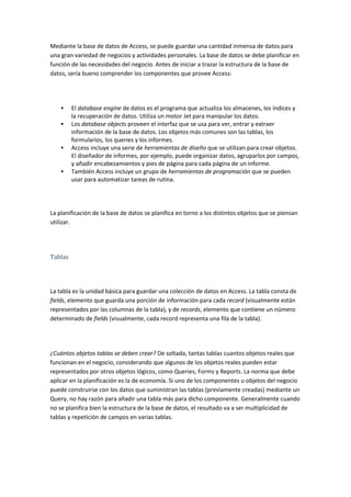 Mediante la base de datos de Access, se puede guardar una cantidad inmensa de datos para
una gran variedad de negocios y actividades personales. La base de datos se debe planificar en
función de las necesidades del negocio. Antes de iniciar a trazar la estructura de la base de
datos, sería bueno comprender los componentes que provee Access:




        El database engine de datos es el programa que actualiza los almacenes, los índices y
         la recuperación de datos. Utiliza un motor Jet para manipular los datos.
        Los database objects proveen el interfaz que se usa para ver, entrar y extraer
         información de la base de datos. Los objetos más comunes son las tablas, los
         formularios, los queries y los informes.
        Access incluye una serie de herramientas de diseño que se utilizan para crear objetos.
         El diseñador de informes, por ejemplo, puede organizar datos, agruparlos por campos,
         y añadir encabezamientos y pies de página para cada página de un informe.
        También Access incluye un grupo de herramientas de programación que se pueden
         usar para automatizar tareas de rutina.




La planificación de la base de datos se planifica en torno a los distintos objetos que se piensan
utilizar.




Tablas




La tabla es la unidad básica para guardar una colección de datos en Access. La tabla consta de
fields, elemento que guarda una porción de información para cada record (visualmente están
representados por las columnas de la tabla), y de records, elemento que contiene un número
determinado de fields (visualmente, cada record representa una fila de la tabla).




¿Cuántos objetos tablas se deben crear? De soltada, tantas tablas cuantos objetos reales que
funcionan en el negocio, considerando que algunos de los objetos reales pueden estar
representados por otros objetos lógicos, como Queries, Forms y Reports. La norma que debe
aplicar en la planificación es la de economía. Si uno de los componentes u objetos del negocio
puede construirse con los datos que suministran las tablas (previamente creadas) mediante un
Query, no hay razón para añadir una tabla más para dicho componente. Generalmente cuando
no se planifica bien la estructura de la base de datos, el resultado va a ser multiplicidad de
tablas y repetición de campos en varias tablas.
 