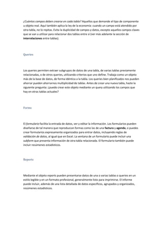 ¿Cuántos campos deben crearse en cada tabla? Aquellos que demande el tipo de componente
u objeto real. Aquí también aplica la ley de la economía: cuando un campo está atendido por
otra tabla, no lo repitas. Evita la duplicidad de campos y datos, excepto aquellos campos claves
que se van a utilizar para relacionar dos tablas entre sí (ver más adelante la sección de
interrelaciones entre tablas).




Queries




Los queries permiten extraer subgrupos de datos de una tabla, de varias tablas previamente
relacionadas, o de otros queries, utilizando criterios que uno define. Trabaja como un objeto
más de la base de datos, de forma idéntica a la tabla. Los queries bien planificados nos pueden
ahorrar pueden ahorrarnos multiplicidad de tablas. Antes de crear una nueva tabla, hazte la
siguiente pregunta: ¿puedo crear este objeto mediante un query utilizando los campos que
hay en otras tablas actuales?




Forms




El formulario facilita la entrada de datos, ver y editar la información. Los formularios pueden
diseñarse de tal manera que reproduzcan formas como las de una factura y agenda, o puedes
crear formularios expresamente organizados para entrar datos, incluyendo reglas de
validación de datos, al igual que en Excel. La ventana de un formulario puede incluir una
subform que presenta información de otra tabla relacionada. El formulario también puede
incluir resúmenes estadísticos.



Reports




Mediante el objeto reports pueden presentarse datos de una o varias tablas o queries en un
estilo legible y en un formato profesional, generalmente listo para imprimirse. El informe
puede incluir, además de una lista detallada de datos específicos, agrupados y organizados,
resúmenes estadísticos.
 