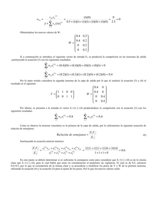 (1)
                                         v 41e4                                     (1)(0)                  0
                        w14 =                                  =                                          =    =0
                                         N
                                                                   0.5 + (1)(1) + (1)(1) + (1)(0) + (1)(0) 2.5
                                 γ + ∑ vi1 (t )e1(1)
                                         i =1


        Obteniéndose los nuevos valores de W:
                                                                        0 .4   0 .2 
                                                                                    
                                                                        0 .4   0 .2 
                                                                    W =
                                                                          0     0 .2 
                                                                                    
                                                                        0      0 .2 
                                                                                    
         Si a continuación se introduce el siguiente vector de entrada E 2 se producirá la competición en las neuronas de salida
,sustituyendo la ecuación (3) con los siguientes resultados:
                                   4

                                 ∑w
                                  i =1
                                             ( 2)
                                             e
                                          1i i           = (0.4)(0) + (0.4)(0) + (0)(1) + (0)(1) = 0
                                   4

                                 ∑w
                                  i =1
                                             ( 2)
                                          2i i  e        = (0.2)(1) + (0.2)(1) + (0.2)(0) + (0.2)(0) = 0.4
         Por lo tanto resulta vencedora la segunda neurona de la capa de salida por lo que al sustituir la ecuación (3) y (4) el
resultado es el siguiente:
                                                                                            0.4 0 
                                                                                                   
                                             1 1 0 0                                      0.4 0 
                                          V =
                                             0 0 1 1
                                                                                       W =
                                                                                            0 0.4 
                                                                                                   
                                                                                            0 0.4 
                                                                                                   
         Por último, se presenta a la entrada el vector E3=(1,1,1,0) produciéndose la competición con la ecuación (3) con los
siguientes resultados
                                                     4                            4

                                                    ∑ w1i ei(3) = 0.8
                                                    i =1
                                                                                 ∑w
                                                                                 i =1
                                                                                           e( 3)
                                                                                         2i i      = 0.4

         Como se observa la neurona vencedora es la primera de la capa de salida, por lo utilizaremos la siguiente ecuación de
relación de semejanza:
                                                                                          E 3V1
                                                         Re lación de semejanza =                                             (6)
                                                                                           E3
        Sustituyendo la ecuación anterior tenemos:

                    E 3V1       e1( 3) v11 + e23) v 21 + e33) v31 + e43) v 41 (1)(1) + (1)(1) + (1)( 0 ) + ( 0 )( 0 )
                                                (         (          (
                            =                                                =                                        = 0.6
                     E3                  e1( 3) + e23) + e33) + e43)
                                                   (      (       (
                                                                                        1+1+1+ 0

         En este punto se deberá determinar si es suficiente la semejanza como para considerar que E 3=(1,1,1,0) es de la misma
clase que E1=(1,1,1,0), para lo cual habrá que tener en consideración el parámetro de vigilancia. El cual es de 0.5, entonces
0.6>0.5, por lo que se consideraría de la misma clase y se procedería a modificar los pesos de V y W de la primera neurona,
utilizando la ecuación (4) y la ecuación (5) para el ajuste de los pesos. Por lo que los nuevos valores serán:
 
