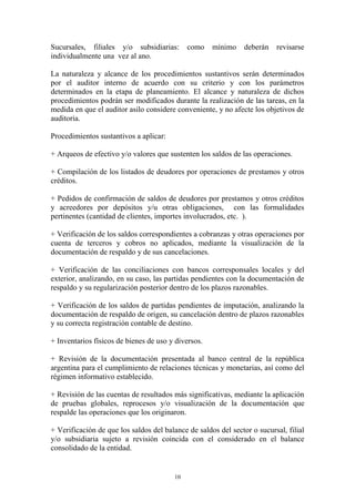 Sucursales, filiales y/o subsidiarias: como mínimo deberán revisarse 
individualmente una vez al ano. 
La naturaleza y alcance de los procedimientos sustantivos serán determinados 
por el auditor interno de acuerdo con su criterio y con los parámetros 
determinados en la etapa de planeamiento. El alcance y naturaleza de dichos 
procedimientos podrán ser modificados durante la realización de las tareas, en la 
medida en que el auditor asilo considere conveniente, y no afecte los objetivos de 
auditoria. 
10 
Procedimientos sustantivos a aplicar: 
+ Arqueos de efectivo y/o valores que sustenten los saldos de las operaciones. 
+ Compilación de los listados de deudores por operaciones de prestamos y otros 
créditos. 
+ Pedidos de confirmación de saldos de deudores por prestamos y otros créditos 
y acreedores por depósitos y/u otras obligaciones, con las formalidades 
pertinentes (cantidad de clientes, importes involucrados, etc. ). 
+ Verificación de los saldos correspondientes a cobranzas y otras operaciones por 
cuenta de terceros y cobros no aplicados, mediante la visualización de la 
documentación de respaldo y de sus cancelaciones. 
+ Verificación de las conciliaciones con bancos corresponsales locales y del 
exterior, analizando, en su caso, las partidas pendientes con la documentación de 
respaldo y su regularización posterior dentro de los plazos razonables. 
+ Verificación de los saldos de partidas pendientes de imputación, analizando la 
documentación de respaldo de origen, su cancelación dentro de plazos razonables 
y su correcta registración contable de destino. 
+ Inventarios físicos de bienes de uso y diversos. 
+ Revisión de la documentación presentada al banco central de la república 
argentina para el cumplimiento de relaciones técnicas y monetarias, así como del 
régimen informativo establecido. 
+ Revisión de las cuentas de resultados más significativas, mediante la aplicación 
de pruebas globales, reprocesos y/o visualización de la documentación que 
respalde las operaciones que los originaron. 
+ Verificación de que los saldos del balance de saldos del sector o sucursal, filial 
y/o subsidiaria sujeto a revisión coincida con el considerado en el balance 
consolidado de la entidad. 
 