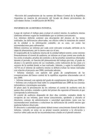 +Revisión del cumplimiento de las normas del Banco Central de la República 
Argentina en materia de prevención del lavado de dinero provenientes de 
actividades ilícitas. ( modificación del BCRA) 
INFORMES DE AUDITORIA INTERNA. 
Luego de realizar el trabajo para evaluar el control interno, la auditoria interna 
elaborara informes según las modalidades que se estimen convenientes. 
Los informes deberán contener una descripción del alcance de las tareas 
realizadas, las deficiencias observadas, sus efectos sobre la estructura de control 
de la entidad o la información contable, en su caso, así como las 
recomendaciones para subsanarlas. 
Deberá remitirse un informe por cada ciclo relevante evaluado, definido en la 
etapa de planeamiento, por lo menos una vez al ano. 
El responsable de la auditoria interna de la entidad deberá remitir, como mínimo 
bimestralmente al comité de auditoria, un informe en el que conste una reseña de 
los ciclos evaluados, pruebas de controles y de las pruebas sustantivas efectuadas 
durante el periodo, en función del planeamiento del trabajo previsto, el grado de 
alcance y la opinión acerca de sus resultados, como indicación de las casas y/o 
sectores de la entidad donde se han realizado. Además, y según la modificación 
A2716 en el informe de auditoria interna se deberá evaluar las tareas realizadas 
con relación al proyecto ano 2000, emitiendo además; 
+ Informe mensual, con opinión del grado de cumplimiento de las 
comunicaciones del banco central de la república argentina relacionadas con el 
ano 2000. 
+ Informe mensual, con opinión del grado de cumplimiento del plan ano 2000, e 
+ Informe con evaluación final sobre la compatibilidad ano 2000 de los sistemas 
informáticos y tecnologías asociadas. 
El plazo para la presentación de los informes al comité de auditoria será de 
quince días corridos, contados a partir del primer día siguiente al bimestre al que 
corresponda la información. 
El comité de auditoria dispondrá de diez días corridos, contados desde la 
recepción de ese informe, para tomar conocimiento, aprobarlo y elevarlo al 
directorio, consejo de administración o autoridad equivalente, junto con las 
recomendaciones tendientes a solucionar las deficiencias de control interno que 
pudieran haberse observado. 
El directorio o autoridad equivalente deberá tomar conocimiento formal de dicho 
informe, volcarlo en actas en su primer reunión posterior a la elevación y 
resolver sobre cada una de las recomendaciones citadas en el párrafo anterior. 
11 
 
