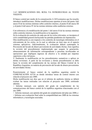 1.4.3 MODIFICACIONES DEL BCRA YA INTRODUCIDAS AL TEXTO 
VIGENTE. 
El banco central por medio de la comunicación A 2651comunica que ha resuelto 
introducir modificaciones. Dichas modificaciones apuntan al texto del punto 1del 
anexo II de las normas mínimas sobre controles internos, al punto II del anexo III 
y al punto 6 del anexo IV de las normas mínimas sobre auditorias externas. 
Con referencia a la modificación del punto 1 del anexo II de las normas mínimas 
sobre controles internos, la modificación es la siguiente; 
En la evaluación de controles de cada uno de los ciclos relevantes, se incorpora el 
ciclo contabilidad general (incluyendo las partidas pendientes de imputación). 
Otra modificación es con respecto a los controles de tecnología informática en el 
relevamiento de los ciclos, en la cual se adiciona un ítem mas en el aspecto 
sistemas aplicativos. Adicionalmente, la evaluación deberá contemplar la 
Prevención del lavado de dinero proveniente de actividades ilícitas. Esto significa 
la revisión del procedimiento implementado que asegure la generación, 
almacenamiento de información correspondiente a personas involucradas en 
operaciones que impliquen ingresos de efectivo a la entidad por importes 
superiores a diez mil pesos. 
Y finalmente la modificación en los procedimientos sustantivos a aplicar en 
dichas revisiones. A parte de las revisiones y demás procedimientos se debe 
hacer la revisión del cumplimiento de las normas del Banco Central de la 
República Argentina, en materia de prevención del lavado de dinero provenientes 
de actividades ilícitas. 
Posteriormente el banco central de la república argentina emitió la 
COMUNICACIÓN A2716 en donde introduce tareas de control interno con 
relación al proyecto ano 2000. 
Dicha modificación nos dice que en el informe de auditoria interna se deberá 
evaluar las tareas realizadas con relación al proyecto ano 2000, emitiendo 
además; 
+ Informe mensual, con opinión del grado de cumplimiento de las 
comunicaciones del banco central de la república argentina relacionadas con el 
ano 2000. 
+ Informe mensual, con opinión del grado de cumplimiento del plan ano 2000, e 
+ Informe con evaluación final sobre la compatibilidad ano 2000 de los sistemas 
informáticos y tecnologías asociadas. 
12 
 