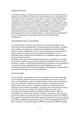 16 
ORDEN DE PAGO: 
Las ordenes de pago se reciben del exterior por medio de un swift testado por el 
importe (lo que verifica el crédito en la cuenta del banco en su corresponsal en 
NY). Dichos cables se reciben en mano desde el sector de Cables (dicho sector 
corresponde a otro ciclo y ya fue auditado y se pudieron corroborar todos los 
componentes de control interno). Posteriormente el ingresante chequea los datos 
del beneficiario (numero de cta. y nombre) contenidos en el swift con el sistema 
del banco y en caso de estar correcto firma el mismo con ok. Mismo proceso 
realiza el autorizante. Posteriormente se ingresa dicha partida en el sistema 
automatizado del sector (sistema que ya fue auditado y corresponde la 
implementacion al sector de sistemas) donde es autorizado por el subgerente de 
op y tt. Posteriormente las sucursales serán las que acrediten dichas 
transferencias. 
TRANSFERENCIAS AL EXTERIOR. 
Las transferencias se toman en las sucursales y posteriormente llegan a este 
sector por el sistema automatizado. El ingresante chequea el formato y los datos 
de las mismas y las ingresa en el sistema de transferencias al exterior (dicho 
sistema esta ínter relacionado con NY). El autorizante chequea nuevamente los 
datos y autoriza el ingreso al sistema de dichas transferencias. Una vez 
ingresadas todas las transferencias definitivas, es el Subgerente quien transmite 
las operaciones al exterior. 
Es bueno aclarar que el sistema automáticamente hace el crédito en las cuentas 
de los bancos beneficiarios en nuestro corresponsal (central de NY) y el control 
de Money Laundry es realizado por oficiales de las sucursales en el momento que 
se toman las mismas, desligando de esas responsabilidades e este sector. 
El sistema de transferencias al exterior también ya fue auditado y correspondió al 
sector de sistemas quien fue el que lo implemento. 
ENVIO DE MEP: 
El envío de giros a otros bancos se realiza por medio de Toma Giros realizados 
en las sucursales. Dichos Toma Giros son realizados por el cliente y luego de 
hacer la contabilidad ( acreditan el importe del giro en una cuenta del sector de 
giros y tt), realizar los controles de lavado de dinero y firmar (firman el que 
realizo la op, el que lo reviso y el supervisor operativo de cada sucursal), se 
remite por correo (bolsas precintadas y entregadas por correo privado en mano) 
al sector. Una vez que se recibe, el liquidador chequea las firmas de las 
sucursales con un listado autorizado en donde están las firmas y sellos de 
autorizados en la sucursal para realizar este tipo de operaciones, luego chequea 
que este el crédito en la cuenta del sector. Si esta todo bien, realiza un Call back 
con cualquier funcionario de la sucursal dejando constancia en la misma solicitud 
del nombre y apellido de la persona con que se realiza el procedimiento, fecha y 
hora, e interno. Con todo esto ingresa el MEP en el sistema del BCRA (sistema 
 