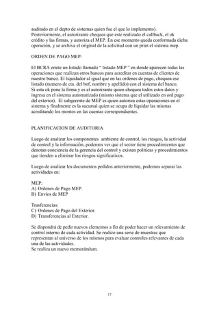 auditado en el depto de sistemas quien fue el que lo implemento). 
Posteriormente, el autorizante chequea que este realizado el callback, el ok 
crédito y las firmas, y autoriza el MEP. En ese momento queda conformada dicha 
operación, y se archiva el original de la solicitud con un print el sistema mep. 
17 
ORDEN DE PAGO MEP: 
El BCRA emite un listado llamado “ listado MEP ” en donde aparecen todas las 
operaciones que realizan otros bancos para acreditar en cuentas de clientes de 
nuestro banco. El liquidador al igual que en las ordenes de pago, chequea ese 
listado (numero de cta. del bnf, nombre y apellido) con el sistema del banco. 
Si esta ok pone la firma y es el autorizante quien chequea todos estos datos y 
ingresa en el sistema automatizado (mismo sistema que el utilizado en ord pago 
del exterior). El subgerente de MEP es quien autoriza estas operaciones en el 
sistema y finalmente es la sucursal quien se ocupa de liquidar las mismas 
acreditando los montos en las cuentas correspondientes. 
PLANIFICACION DE AUDITORIA 
Luego de analizar los componentes ambiente de control, los riesgos, la actividad 
de control y la información, podemos ver que el sector tiene procedimientos que 
denotan conciencia de la gerencia del control y existen políticas y procedimientos 
que tienden a eliminar los riesgos significativos. 
Luego de analizar los documentos pedidos anteriormente, podemos separar las 
actividades en: 
MEP: 
A) Ordenes de Pago MEP. 
B) Envíos de MEP 
Trasferencias: 
C) Ordenes de Pago del Exterior. 
D) Transferencias al Exterior. 
Se dispondrá de pedir nuevos elementos a fin de poder hacer un relevamiento de 
control interno de cada actividad. Se realizo una serie de muestras que 
representan al universo de los mismos para evaluar controles relevantes de cada 
una de las actividades. 
Se realiza un nuevo memorándum. 
 
