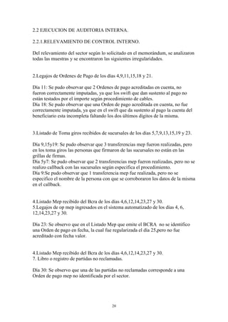 2.2 EJECUCION DE AUDITORIA INTERNA. 
2.2.1.RELEVAMIENTO DE CONTROL INTERNO. 
Del relevamiento del sector según lo solicitado en el memorándum, se analizaron 
todas las muestras y se encontraron las siguientes irregularidades. 
2.Legajos de Ordenes de Pago de los días 4,9,11,15,18 y 21. 
Día 11: Se pudo observar que 2 Ordenes de pago acreditadas en cuenta, no 
fueron correctamente imputadas, ya que los swift que dan sustento al pago no 
están testados por el importe según procedimiento de cables. 
Día 18: Se pudo observar que una Orden de pago acreditada en cuenta, no fue 
correctamente imputada, ya que en el swift que da sustento al pago la cuenta del 
beneficiario esta incompleta faltando los dos últimos dígitos de la misma. 
3.Listado de Toma giros recibidos de sucursales de los días 5,7,9,13,15,19 y 23. 
Día 9,15y19: Se pudo observar que 3 transferencias mep fueron realizadas, pero 
en los toma giros las personas que firmaron de las sucursales no están en las 
grillas de firmas. 
Día 5y7: Se pudo observar que 2 transferencias mep fueron realizadas, pero no se 
realizo callback con las sucursales según especifica el procedimiento. 
Día 9:Se pudo observar que 1 transferencia mep fue realizada, pero no se 
especifico el nombre de la persona con que se corroboraron los datos de la misma 
en el callback. 
4.Listado Mep recibido del Bcra de los días 4,6,12,14,23,27 y 30. 
5.Legajos de op mep ingresados en el sistema automatizado de los días 4, 6, 
12,14,23,27 y 30. 
Día 23: Se observo que en el Listado Mep que emite el BCRA no se identifico 
una Orden de pago en fecha, la cual fue regularizada el día 25,pero no fue 
acreditado con fecha valor. 
4.Listado Mep recibido del Bcra de los días 4,6,12,14,23,27 y 30. 
7. Libro o registro de partidas no reclamadas. 
Día 30: Se observo que una de las partidas no reclamadas corresponde a una 
Orden de pago mep no identificada por el sector. 
20 
 