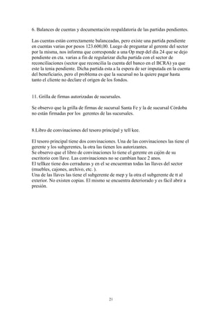 6. Balances de cuentas y documentación respaldatoria de las partidas pendientes. 
Las cuentas están correctamente balanceadas, pero existe una partida pendiente 
en cuentas varias por pesos 123.600,00. Luego de preguntar al gerente del sector 
por la misma, nos informa que corresponde a una Op mep del día 24 que se dejo 
pendiente en cta. varias a fin de regularizar dicha partida con el sector de 
reconciliaciones (sector que reconcilia la cuenta del banco en el BCRA) ya que 
este la tenia pendiente. Dicha partida esta a la espera de ser imputada en la cuenta 
del beneficiario, pero el problema es que la sucursal no la quiere pagar hasta 
tanto el cliente no declare el origen de los fondos. 
11. Grilla de firmas autorizadas de sucursales. 
Se observo que la grilla de firmas de sucursal Santa Fe y la de sucursal Córdoba 
no están firmadas por los gerentes de las sucursales. 
8.Libro de convinaciones del tesoro principal y tell kee. 
El tesoro principal tiene dos convinaciones. Una de las convinaciones las tiene el 
gerente y los subgerentes, la otra las tienen los autorizantes. 
Se observo que el libro de convinaciones lo tiene el gerente en cajón de su 
escritorio con llave. Las convinaciones no se cambian hace 2 anos. 
El tellkee tiene dos cerraduras y en el se encuentran todas las llaves del sector 
(muebles, cajones, archivo, etc. ). 
Una de las llaves las tiene el subgerente de mep y la otra el subgerente de tt al 
exterior. No existen copias. El mismo se encuentra deteriorado y es fácil abrir a 
presión. 
21 
 