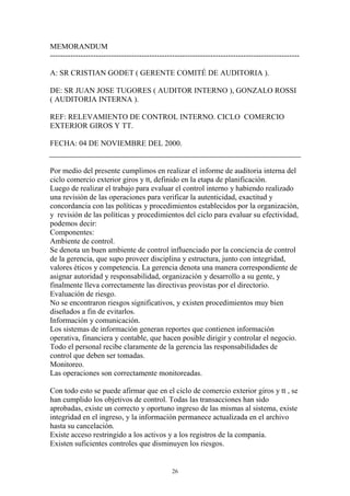 MEMORANDUM 
-------------------------------------------------------------------------------------------------- 
A: SR CRISTIAN GODET ( GERENTE COMITÉ DE AUDITORIA ). 
DE: SR JUAN JOSE TUGORES ( AUDITOR INTERNO ), GONZALO ROSSI 
( AUDITORIA INTERNA ). 
REF: RELEVAMIENTO DE CONTROL INTERNO. CICLO COMERCIO 
EXTERIOR GIROS Y TT. 
FECHA: 04 DE NOVIEMBRE DEL 2000. 
Por medio del presente cumplimos en realizar el informe de auditoria interna del 
ciclo comercio exterior giros y tt, definido en la etapa de planificación. 
Luego de realizar el trabajo para evaluar el control interno y habiendo realizado 
una revisión de las operaciones para verificar la autenticidad, exactitud y 
concordancia con las políticas y procedimientos establecidos por la organización, 
y revisión de las políticas y procedimientos del ciclo para evaluar su efectividad, 
podemos decir: 
Componentes: 
Ambiente de control. 
Se denota un buen ambiente de control influenciado por la conciencia de control 
de la gerencia, que supo proveer disciplina y estructura, junto con integridad, 
valores éticos y competencia. La gerencia denota una manera correspondiente de 
asignar autoridad y responsabilidad, organización y desarrollo a su gente, y 
finalmente lleva correctamente las directivas provistas por el directorio. 
Evaluación de riesgo. 
No se encontraron riesgos significativos, y existen procedimientos muy bien 
diseñados a fin de evitarlos. 
Información y comunicación. 
Los sistemas de información generan reportes que contienen información 
operativa, financiera y contable, que hacen posible dirigir y controlar el negocio. 
Todo el personal recibe claramente de la gerencia las responsabilidades de 
control que deben ser tomadas. 
Monitoreo. 
Las operaciones son correctamente monitoreadas. 
Con todo esto se puede afirmar que en el ciclo de comercio exterior giros y tt , se 
han cumplido los objetivos de control. Todas las transacciones han sido 
aprobadas, existe un correcto y oportuno ingreso de las mismas al sistema, existe 
integridad en el ingreso, y la información permanece actualizada en el archivo 
hasta su cancelación. 
Existe acceso restringido a los activos y a los registros de la compania. 
Existen suficientes controles que disminuyen los riesgos. 
26 
 