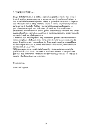 28 
3.CONCLUSION FINAL. 
Luego de haber realizado el trabajo, creo haber aprendido mucho mas sobre el 
tema de análisis, y personalmente sé que me va a servir mucho en el futuro, ya 
que la auditoria interna me apasiona y es de lo que quiero trabajar en la empresa 
que estoy actualmente. Elegí este tema ya que es uno de los puntos importantes 
de la carrera de Contador Publico y me permitió conocer desde adentro los 
procedimientos a seguir para realizar un relevamiento de control interno. 
Inicialmente encontré muchos puntos que no terminaban de cerrarme, pero con la 
ayuda del profesor creo haber encontrado el camino para realizar un relevamiento 
de uno de los ciclos más importantes. 
Además de todo esto me pareció muy bueno tener que utilizar herramientas de 
varias disciplinas estudiadas, como por ejemplo la materia auditoria (temas de 
etapas de auditoria, etc. ), administración financiera (comunicaciones del bcra, 
sectores importantes, etc. ), contabilidad básica e intermedia (formalidad en la 
información, etc. ), y otros. 
Si bien me costo conseguir cierta información y documentación, me dio la 
posibilidad de ponerme en contacto con muchos sectores de la compania, con 
personas muy importantes y todo esto me pareció muy positivo a los fines de la 
materia y fundamentalmente personales. 
Cordialmente, 
Juan José Tugores. 
 