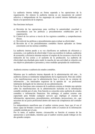 La auditoria interna trabaja en forma separada a las operaciones de la 
organización. En síntesis la auditoria interna es un mecanismo de control 
selectivo e independiente de los engranajes de control interno habituales que 
hacen a la operatoria de la empresa. 
3 
Sus funciones incluyen: 
a) Revisión de las operaciones para verificar la autenticidad, exactitud y 
concordancia con las políticas y procedimientos establecidos por la 
organización. 
b) Control de los activos a través de los registros contables y comprobaciones 
físicas. 
c) Revisión de las políticas y procedimientos para evaluar su efectividad . 
d) Revisión de si los procedimientos contables fueron aplicados en forma 
consistente con las normas contables. 
La auditoria interna puede a su vez clasificarse en auditoria de eficiencia y 
economía, y en auditoria de efectividad. Como sus nombres lo indican, auditorias 
de economía y eficiencia intentan mejorar el empleo de los recursos a través de la 
reducción de los costos y el aumento de la producción. La auditoria de 
efectividad esta diseñada para medir la marcha de una actividad en relación con 
sus objetivos planteados o presuntos y otras medidas apropiadas de rendimiento. 
Auditoria externa o auditoria de estados contables. 
Mientras que la auditoria interna depende de la administración del ente , la 
auditoria externa es totalmente independiente de la organización. Para dar crédito 
a las manifestaciones que la administración hace a traves de su sistema de 
información , los interesados requieren de la opinión de un profesional 
totalmente desligado de los intereses de esa administración. 
Una de las funciones más comunes de la auditoria externa es brindar una opinión 
sobre las manifestaciones de la administración incluidas en la información 
contable emitida por el ente. Esta función es conocida como auditoria de estados 
contables o información financiera. Sin embargo, el auditor externo esta 
capacitado para brindar cualquier servicio que implique el examen de 
información, operaciones, procedimientos, actividades, proyecciones, etc., que 
necesiten de un juicio profesional dentro del marco de competencia del contador 
publico. 
La independencia manifiesta que el auditor externo posee, hace que él sea el 
único capaz de brindar a terceros su opinión sobre el examen de la información 
contable emitida por el ente. 
Por lo tanto, el auditor interno, circunscribe su función al examen de las 
operaciones o actividades, mientras que el auditor externo puede trabajar en los 
dos grandes campos. 
 