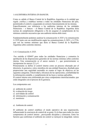 1.4 AUDITORIA INTERNA EN BANCOS. 
Como es sabido el Banco Central de la República Argentina es la entidad que 
regula ,verifica y establece normas a todas las entidades financieras del país, 
permitiendo el control y asegurando en correcto funcionamiento de las mismas. 
Específicamente con referencia a las auditorias internas de las entidades 
financieras – o bancos – el Banco Central de la República Argentina dicta 
normas de cumplimiento obligatorio a fin de asegurar el cumplimiento de los 
mínimos controles necesarios que una auditoria interna debe tener. 
Fundamentalmente podemos analizar la comunicación A 2525 y la comunicación 
A 2529 junto con sus modificación según las comunicaciones A 2651 y A 2716, 
que son las normas mínimas que dicto el Banco Central de la República 
Argentina sobre controles internos. 
4 
1.4.1 Comunicación A 2525. 
Fue emitida el 020497 para todas las entidades financieras y comunica la 
aprobación de las disposiciones generales de las normas mínimas sobre controles 
interno. Esta comunicación es el anexo numero 1 , que posteriormente se 
incorporaran los anexos 2,3 y 4 . 
Primeramente se define el control interno como un proceso efectuado por el 
directorio, la gerencia y otros miembros de una entidad financiera, diseñado para 
proporcionar una seguridad razonable en cuanto al logro de objetivos en las 
siguentes categorías. Efectividad y eficiencia de las operaciones, confiabilidad de 
la información contable, y cumplimiento de las leyes y normas aplicables. 
El control interno esta conformado por cinco componentes interrelacionados, que 
están integrados con el proceso de la gerencia. 
Los componentes son: 
a) ambiente de control 
b) evaluación de riesgo 
c) actividades de control 
d) información y comunicación 
e) monitoreo 
a) Ambiente de control. 
El ambiente de control establece el modo operativo de una organización, 
influenciando la conciencia de control de su gente. Es la base para todos los otros 
componentes de control interno , proveyendo disciplina y estructura. Entre los 
factores que conforman el ambiente de control se incluyen la integridad, valores 
 