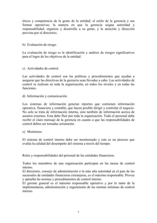 éticos y competencia de la gente de la entidad; el estilo de la gerencia y sus 
formas operativas; la manera en que la gerencia asigna autoridad y 
responsabilidad, organiza y desarrolla a su gente, y la atención y dirección 
provista por el directorio. 
5 
b) Evaluación de riesgo. 
La evaluación de riesgo es la identificación y análisis de riesgos significativos 
para el logro de los objetivos de la entidad. 
c) Actividades de control. 
Las actividades de control son las políticas y procedimientos que ayudan a 
asegurar que las directivas de la gerencia sean llevadas a cabo. Las actividades de 
control se realizan en toda la organización, en todos los niveles y en todas las 
funciones. 
d) Información y comunicación. 
Los sistemas de información generan reportes que contienen información 
operativa, financiera y contable, que hacen posible dirigir y controlar el negocio. 
No solo se trata de información interna, sino también de información acerca de 
asuntos externos. Esta debe fluir por toda la organización. Todo el personal debe 
recibir el claro mensaje de la gerencia en cuanto a que las responsabilidades de 
control deben ser tomadas seriamente. 
e) Monitoreo. 
El sistema de control interno debe ser monitoreado y este es un proceso que 
evalúa la calidad del desempeño del sistema a través del tiempo. 
Roles y responsabilidades del personal de las entidades financieras. 
Todos los miembros de una organización participan en las tareas de control 
interno. 
El directorio, consejo de administración o la más alta autoridad en el país de las 
sucursales de entidades financieras extranjeras, es el máximo responsable. Provee 
y aprueba las normas y procedimientos de control interno. 
El gerente general es el máximo responsable operativo y por lo tanto de la 
implementaron, administración y seguimiento de las normas mínimas de control 
interno. 
 