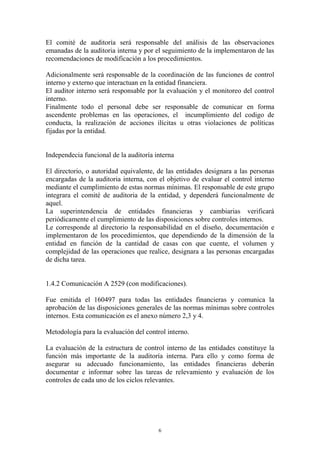 El comité de auditoría será responsable del análisis de las observaciones 
emanadas de la auditoria interna y por el seguimiento de la implementaron de las 
recomendaciones de modificación a los procedimientos. 
Adicionalmente será responsable de la coordinación de las funciones de control 
interno y externo que interactuan en la entidad financiera. 
El auditor interno será responsable por la evaluación y el monitoreo del control 
interno. 
Finalmente todo el personal debe ser responsable de comunicar en forma 
ascendente problemas en las operaciones, el incumplimiento del codigo de 
conducta, la realización de acciones ilícitas u otras violaciones de políticas 
fijadas por la entidad. 
Independecia funcional de la auditoría interna 
El directorio, o autoridad equivalente, de las entidades designara a las personas 
encargadas de la auditoria interna, con el objetivo de evaluar el control interno 
mediante el cumplimiento de estas normas mínimas. El responsable de este grupo 
integrara el comité de auditoria de la entidad, y dependerá funcionalmente de 
aquel. 
La superintendencia de entidades financieras y cambiarias verificará 
periódicamente el cumplimiento de las disposiciones sobre controles internos. 
Le corresponde al directorio la responsabilidad en el diseño, documentación e 
implementaron de los procedimientos, que dependiendo de la dimensión de la 
entidad en función de la cantidad de casas con que cuente, el volumen y 
complejidad de las operaciones que realice, designara a las personas encargadas 
de dicha tarea. 
1.4.2 Comunicación A 2529 (con modificaciones). 
Fue emitida el 160497 para todas las entidades financieras y comunica la 
aprobación de las disposiciones generales de las normas mínimas sobre controles 
internos. Esta comunicación es el anexo número 2,3 y 4. 
Metodología para la evaluación del control interno. 
La evaluación de la estructura de control interno de las entidades constituye la 
función más importante de la auditoría interna. Para ello y como forma de 
asegurar su adecuado funcionamiento, las entidades financieras deberán 
documentar e informar sobre las tareas de relevamiento y evaluación de los 
controles de cada uno de los ciclos relevantes. 
6 
 