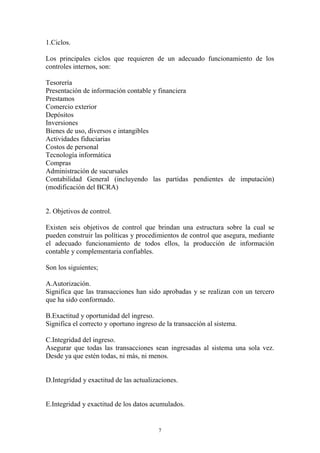 7 
1.Ciclos. 
Los principales ciclos que requieren de un adecuado funcionamiento de los 
controles internos, son: 
Tesorería 
Presentación de información contable y financiera 
Prestamos 
Comercio exterior 
Depósitos 
Inversiones 
Bienes de uso, diversos e intangibles 
Actividades fiduciarias 
Costos de personal 
Tecnología informática 
Compras 
Administración de sucursales 
Contabilidad General (incluyendo las partidas pendientes de imputación) 
(modificación del BCRA) 
2. Objetivos de control. 
Existen seis objetivos de control que brindan una estructura sobre la cual se 
pueden construir las políticas y procedimientos de control que asegura, mediante 
el adecuado funcionamiento de todos ellos, la producción de información 
contable y complementaria confiables. 
Son los siguientes; 
A.Autorización. 
Significa que las transacciones han sido aprobadas y se realizan con un tercero 
que ha sido conformado. 
B.Exactitud y oportunidad del ingreso. 
Significa el correcto y oportuno ingreso de la transacción al sistema. 
C.Integridad del ingreso. 
Asegurar que todas las transacciones sean ingresadas al sistema una sola vez. 
Desde ya que estén todas, ni más, ni menos. 
D.Integridad y exactitud de las actualizaciones. 
E.Integridad y exactitud de los datos acumulados. 
 