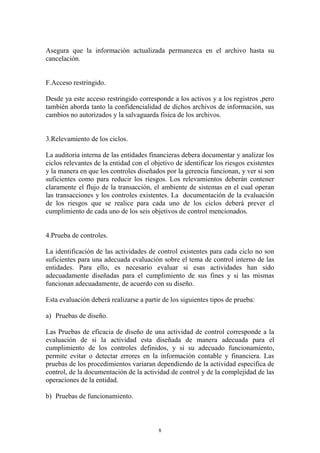 Asegura que la información actualizada permanezca en el archivo hasta su 
cancelación. 
8 
F.Acceso restringido. 
Desde ya este acceso restringido corresponde a los activos y a los registros ,pero 
también aborda tanto la confidencialidad de dichos archivos de información, sus 
cambios no autorizados y la salvaguarda física de los archivos. 
3.Relevamiento de los ciclos. 
La auditoria interna de las entidades financieras debera documentar y analizar los 
ciclos relevantes de la entidad con el objetivo de identificar los riesgos existentes 
y la manera en que los controles diseñados por la gerencia funcionan, y ver si son 
suficientes como para reducir los riesgos. Los relevamientos deberán contener 
claramente el flujo de la transacción, el ambiente de sistemas en el cual operan 
las transacciones y los controles existentes. La documentación de la evaluación 
de los riesgos que se realice para cada uno de los ciclos deberá prever el 
cumplimiento de cada uno de los seis objetivos de control mencionados. 
4.Prueba de controles. 
La identificación de las actividades de control existentes para cada ciclo no son 
suficientes para una adecuada evaluación sobre el tema de control interno de las 
entidades. Para ello, es necesario evaluar si esas actividades han sido 
adecuadamente diseñadas para el cumplimiento de sus fines y si las mismas 
funcionan adecuadamente, de acuerdo con su diseño. 
Esta evaluación deberá realizarse a partir de los siguientes tipos de prueba: 
a) Pruebas de diseño. 
Las Pruebas de eficacia de diseño de una actividad de control corresponde a la 
evaluación de si la actividad esta diseñada de manera adecuada para el 
cumplimiento de los controles definidos, y si su adecuado funcionamiento, 
permite evitar o detectar errores en la información contable y financiera. Las 
pruebas de los procedimientos variaran dependiendo de la actividad especifica de 
control, de la documentación de la actividad de control y de la complejidad de las 
operaciones de la entidad. 
b) Pruebas de funcionamiento. 
 