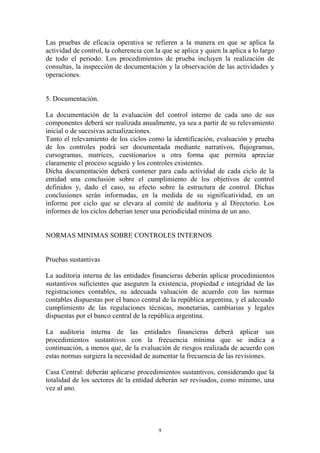 Las pruebas de eficacia operativa se refieren a la manera en que se aplica la 
actividad de control, la coherencia con la que se aplica y quien la aplica a lo largo 
de todo el periodo. Los procedimientos de prueba incluyen la realización de 
consultas, la inspección de documentación y la observación de las actividades y 
operaciones. 
9 
5. Documentación. 
La documentación de la evaluación del control interno de cada uno de sus 
componentes deberá ser realizada anualmente, ya sea a partir de su relevamiento 
inicial o de sucesivas actualizaciones. 
Tanto el relevamiento de los ciclos como la identificación, evaluación y prueba 
de los controles podrá ser documentada mediante narrativos, flujogramas, 
cursogramas, matrices, cuestionarios u otra forma que permita apreciar 
claramente el proceso seguido y los controles existentes. 
Dicha documentación deberá contener para cada actividad de cada ciclo de la 
entidad una conclusión sobre el cumplimiento de los objetivos de control 
definidos y, dado el caso, su efecto sobre la estructura de control. Dichas 
conclusiones serán informadas, en la medida de su significatividad, en un 
informe por ciclo que se elevara al comité de auditoria y al Directorio. Los 
informes de los ciclos deberían tener una periodicidad mínima de un ano. 
NORMAS MINIMAS SOBRE CONTROLES INTERNOS 
Pruebas sustantivas 
La auditoria interna de las entidades financieras deberán aplicar procedimientos 
sustantivos suficientes que aseguren la existencia, propiedad e integridad de las 
registraciones contables, su adecuada valuación de acuerdo con las normas 
contables dispuestas por el banco central de la república argentina, y el adecuado 
cumplimiento de las regulaciones técnicas, monetarias, cambiarias y legales 
dispuestas por el banco central de la república argentina. 
La auditoria interna de las entidades financieras deberá aplicar sus 
procedimientos sustantivos con la frecuencia mínima que se indica a 
continuación, a menos que, de la evaluación de riesgos realizada de acuerdo con 
estas normas surgiera la necesidad de aumentar la frecuencia de las revisiones. 
Casa Central: deberán aplicarse procedimientos sustantivos, considerando que la 
totalidad de los sectores de la entidad deberán ser revisados, como mínimo, una 
vez al ano. 
 
