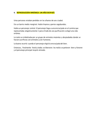 4. REPRODUCCIÓN MNÉMICA: UN AÑO DESPUÉS
Unas personas estaban perdidas en las afueras de una ciudad.
Era un barrio medio marginal. Había linyeras y perros vagabundos.
Había un personaje central. El personaje llega a una encrucijada en el camino que
representaba alegóricamente ir para el lado de una purificación o elegir una vida
errónea.
Lo malo se simbolizaba por un grupo de animales mutantes y despiadados donde se
hacían sacrificios con animales y con humanos.
Lo bueno ocurrió cuando el personaje eligió la encrucijada del bien.
Entonces, finalmente llovió y todos se liberaron: los malos se portaron bien y lloraron
y el personaje principal respiró aliviado.
 