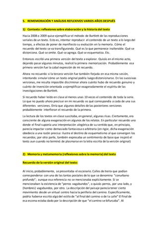 5. REMEMORACIÓN Y ANÁLISIS REFLEXIVOS VARIOS AÑOS DESPUÉS
1) Contexto: reflexiones sobre elaboración y la historia del texto
Hacia 2008 o 2009 quise ejemplificar el método de Bartlett de las reproducciones
seriales de un texto. Esto es, intentar reproducir el contenido de un texto a lo largo del
tiempo, a efectos de poner de manifiesto su evolución en la memoria. Cómo el
recuerdo del texto se va transfigurando. Qué es lo que permanece inalterable. Qué se
distorsiona. Qué se omite. Qué se agrega. Qué se esquematiza. Etc.
Entonces escribí una primera versión del texto a explorar. Quizás en el mismo acto,
dejando pasar algunos minutos, realicé la primera memorización. Probablemente esa
primera versión fue la cabal expresión de mi recuerdo.
Ahora no recuerdo si la tercera versión fue también forjada en esa misma sesión,
intentando simular cómo un texto original podría luego distorsionarse. En las sucesivas
versionas, me resulta imposible discriminar ahora cuánto hubo de recuerdo genuino y
cuánto de invención orientada a ejemplificar exageradamente el espíritu de las
investigaciones de Bartlett.
Sí recuerdo haber leído en clase al menos unas 10 veces el contenido de toda la serie.
Lo que no puedo ahora precisar en mi recuerdo es qué correspondía a cada de una sus
diferentes versiones. Diría que algunos detalles de las posteriores versiones
probablemente interfieran el recuerdo de la primera.
La lectura de los textos en clase suscitaba, en general, algunas risas. Ciertamente, era
consciente de alguna exageración en algunos de los relatos. En particular recuerdo uno
donde el final suponía una interpretación alegórica de su sentido que, en principio,
parecía impactar como demasiado fantasiosa o arbitraria (en rigor, dicha exageración
obedecía a una razón precisa: ilustra el destino de esquematismo al que convergen los
recuerdos; por otra parte, también expresaba un sentimiento de base que inspiró el
texto aun cuando no terminó de plasmarse en la letra escrita de la versión original)
2) Memoria y metamemoria (reflexiones sobre la memoria) del texto
Recuerdo de la versión original del texto:
Al inicio, probablemente, se presentaba el escenario. Calles de tierra que podían
corresponderse con una de las tantas postales de lo que se denomina “conurbano
profundo”; aunque esa referencia no se mencionaba explícitamente. Sí se
mencionaban la existencia de “perros vagabundos”, o quizás perros, por una lado, y
(hombres) vagabundos, por otro. La descripción del paisaje parecía tener cierto
movimiento desde un virtual centro hacia la periferia del camino. Específicamente,
podría haberse escrito algo del estilo de “al final del camino o de la calle” El final de
esa escena estaba dado por la descripción de que “el camino se bifurcaba”. Al
 