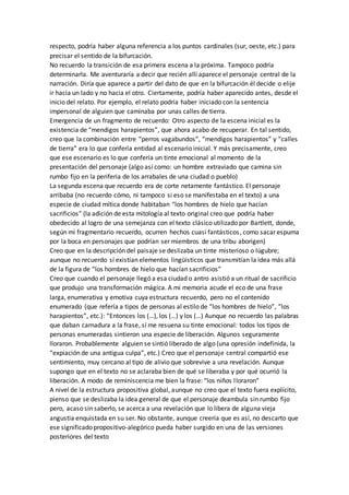 respecto, podría haber alguna referencia a los puntos cardinales (sur, oeste, etc.) para
precisar el sentido de la bifurcación.
No recuerdo la transición de esa primera escena a la próxima. Tampoco podría
determinarla. Me aventuraría a decir que recién allí aparece el personaje central de la
narración. Diría que aparece a partir del dato de que en la bifurcación él decide o elije
ir hacia un lado y no hacia el otro. Ciertamente, podría haber aparecido antes, desde el
inicio del relato. Por ejemplo, el relato podría haber iniciado con la sentencia
impersonal de alguien que caminaba por unas calles de tierra.
Emergencia de un fragmento de recuerdo: Otro aspecto de la escena inicial es la
existencia de “mendigos harapientos”, que ahora acabo de recuperar. En tal sentido,
creo que la combinación entre “perros vagabundos”, “mendigos harapientos” y “calles
de tierra” era lo que confería entidad al escenario inicial. Y más precisamente, creo
que ese escenario es lo que confería un tinte emocional al momento de la
presentación del personaje (algo así como: un hombre extraviado que camina sin
rumbo fijo en la periferia de los arrabales de una ciudad o pueblo)
La segunda escena que recuerdo era de corte netamente fantástico. El personaje
arribaba (no recuerdo cómo, ni tampoco si eso se manifestaba en el texto) a una
especie de ciudad mítica donde habitaban “los hombres de hielo que hacían
sacrificios” (la adición de esta mitología al texto original creo que podría haber
obedecido al logro de una semejanza con el texto clásico utilizado por Bartlett, donde,
según mi fragmentario recuerdo, ocurren hechos cuasi fantásticos, como sacar espuma
por la boca en personajes que podrían ser miembros de una tribu aborigen)
Creo que en la descripción del paisaje se deslizaba un tinte misterioso o lúgubre;
aunque no recuerdo sí existían elementos lingüísticos que transmitían la idea más allá
de la figura de “los hombres de hielo que hacían sacrificios”
Creo que cuando el personaje llegó a esa ciudad o antro asistió a un ritual de sacrificio
que produjo una transformación mágica. A mi memoria acude el eco de una frase
larga, enumerativa y emotiva cuya estructura recuerdo, pero no el contenido
enumerado (que refería a tipos de personas al estilo de “los hombres de hielo”, “los
harapientos”, etc.): “Entonces los (…), los (…) y los (…) Aunque no recuerdo las palabras
que daban carnadura a la frase, sí me resuena su tinte emocional: todos los tipos de
personas enumeradas sintieron una especie de liberación. Algunos seguramente
lloraron. Probablemente alguien se sintió liberado de algo (una opresión indefinida, la
“expiación de una antigua culpa”, etc.) Creo que el personaje central compartió ese
sentimiento, muy cercano al tipo de alivio que sobrevive a una revelación. Aunque
supongo que en el texto no se aclaraba bien de qué se liberaba y por qué ocurrió la
liberación. A modo de reminiscencia me bien la frase: “los niños lloraron”
A nivel de la estructura propositiva global, aunque no creo que el texto fuera explícito,
pienso que se deslizaba la idea general de que el personaje deambula sin rumbo fijo
pero, acaso sin saberlo, se acerca a una revelación que lo libera de alguna vieja
angustia enquistada en su ser. No obstante, aunque creería que es así, no descarto que
ese significado propositivo-alegórico pueda haber surgido en una de las versiones
posteriores del texto
 