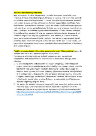 Recuerdo de versiones posteriores
Aquí mi recuerdo se torna fragmentario, casi nulo. Arriesgaría a que hubo cinco
versiones del texto (incluida la original). Diría que la segunda versión era muy parecida
a la primera, salvo detalles puntuales. El cambio más radical probablemente apareció
en la tercera o cuarta versión. Allí lo narrado fue muy esquemático al estilo de: “una
persona tenía que decidir un rumbo en su vida. En el texto tal disyunción se expresaba
en la idea de un camino que se bifurcaba. Si elegía una rama, entonces incurriría en un
error. Y viceversa. Finalmente eligió el camino correcto y se sintió liberado” Creo que
lo hacía fantasiosa a esa versión era, por una parte, la interpretación alegórica de un
contenido original que no parecía pretenderla. Pero además, el carácter de dilema
moral que representaría esa alegoría. En efecto, creo que en el texto se decía que el
personaje debía optar entre elegir el camino del bien y el del mal. Lo cual sonaba a un
componente claramente interpretativo que desbordaba ostensiblemente el significado
de la versión original.
Posibles antecedentes en mi memoria que emergieron en el texto original (quizás de
un modo cercano al de la memoria implícita inconsciente)
En relación al origen del texto que elaboré, sobrevienen a mi memoria dos
antecedentes de huellas mnémicas almacenadas en mi memoria de largo plazo
episódica.
1) La película argentina “El tueno entre las hojas”. Una película emblemática del
género erótico protagonizada por la actriz Isabel Sarli, un símbolo e ícono sexual de
los años 60 y 70. La trama gira alrededor de la lujuria y codicia de un grupo de
hombres en un obrador en la selva litoraleña, obsesionados por la “salvaje belleza”
de la protagonista. La disputa entre ellos por poseer a la mujer culmina en muerte
y tragedia. Pero luego, hacia el final, sobrevive una tormenta, se escucha un trueno
y, finalmente, parece reinar la calma. Entonces la protagonista en off declama un
discurso alegórico y religioso-moral.
2) “La sombra del alemán”. Un cuento que escribí como variación a un fragmento de
“Los siete locos” una novela de Roberto Arlt. Allí también acontecía un hecho
mágico que liberaba al personaje de una antigua opresión (la sombra del alemán)
https://www.facebook.com/photo.php?fbid=10204053198673734&set=gm.70247
9579798353&type=3
 