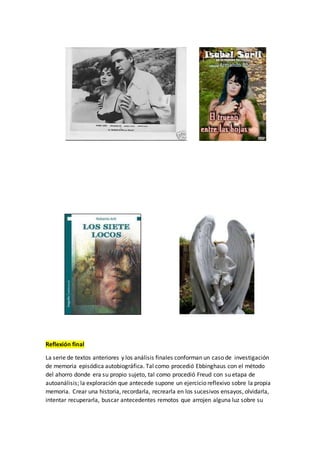 Reflexión final
La serie de textos anteriores y los análisis finales conforman un caso de investigación
de memoria episódica autobiográfica. Tal como procedió Ebbinghaus con el método
del ahorro donde era su propio sujeto, tal como procedió Freud con su etapa de
autoanálisis; la exploración que antecede supone un ejercicio reflexivo sobre la propia
memoria. Crear una historia, recordarla, recrearla en los sucesivos ensayos, olvidarla,
intentar recuperarla, buscar antecedentes remotos que arrojen alguna luz sobre su
 