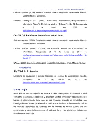 Curso Especial de Titulación 2012
Cebrián, Manuel. (2003). Enseñanza virtual para la innovación universitaria. Madrid,
          España: Narcea Ediciones.

Sánchez, RodríguezJosé. (2009). Plataformas deenseñanzavirtualparaentornos
          educativos. Pixel-Bit. Revista de Medios y Educación. No. 34. Recuperado
          el          12           de             marzo           de         2012           de
          http://www.sav.us.es/pixelbit/pixelbit/articulos/n34/15.pdf

CAPITULO 3. Plataformas de enseñanza virtual libres

Cebrián, Manuel. (2003). Enseñanza virtual para la innovación universitaria. Madrid,
          España: Narcea Ediciones.

Lebrun, Marcel. Modelo Educativo de Claroline. Centro de comunicación e
          informática.      Recuperado       el        12   de      marzo    de     2012    de
          http://www.interuno.com.mx/index.php?option=com_content&view=article&id=11&
          Itemid=12

UNAM. (2007). Una metodología para desarrollo de cursos en línea. México, UNAM.

      Secundarias
CAPITULO 1. E – Learning

Ministerio de educación y ciencia. Sistemas de gestión del aprendizaje: moodle.
          Recuperado          el        12        de        marzo       de        2012      de
          http://ares.cnice.mec.es/informes/16/contenido/47.htm



Metodología
Para realizar esta monografía se llevará a cabo investigación documental la cual
consistirá en analizar, seleccionar y organizar fuentes primarias y secundarias que
hablen directamente del tema que se está tratando, además se completará con
investigación de campo, para la cual se realizarán entrevistas a diversos catedráticos
del Instituto Tecnológico de Tuxtepec, con la finalidad de indagar cuáles son sus
preferencias y conocimientos sobre el software libre y las diferentes plataformas
virtuales de aprendizaje.

                                                                                                4
 