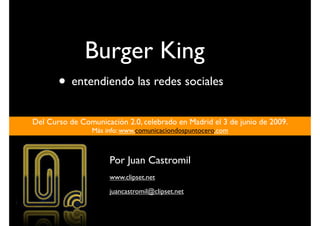 Burger King
       • entendiendo las redes sociales
Del Curso de Comunicación 2.0, celebrado en Madrid el 3 de junio de 2009.
                 Más info: www.comunicaciondospuntocero.com



                      Por Juan Castromil
                      www.clipset.net
                      juancastromil@clipset.net
 