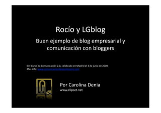 Rocío y LGblog 
        Buen ejemplo de blog empresarial y 
           comunicación con bloggers 

Del Curso de Comunicación 2.0, celebrado en Madrid el 3 de junio de 2009. 
Más info: www.comunicaciondospuntocero.com 




                             Por Carolina Denia 
                             www.clipset.net 
 