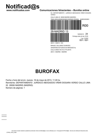 Notificad@swww.notificados.com Comunicaciones fehacientes – Burofax online
BUROFAX
Fecha y hora del envío: Jueves, 16 de mayo de 2013, 11:20 hs.
Remitente: DEPARTAMENTO JURÍDICO ABOGADOS VIÑAR DOGARA VERDÚ CALLE LIMA
20 28006 MADRID (MADRID)
Número de páginas: 1
De: DEPARTAMENTO JURÍDICO ABOGADOS VIÑAR DOGARA
VERDÚ
CALLE LIMA 20 28006 MADRID (MADRID)
TRK# UDDGJ0028030028031000000517E5X5Q 002803/002803
R00
28-MADRID 13
16/05/2013 24
Entrega antes de las 19:00
1 kg / 0.0000
001 / 001
28013 - 002813 - 024
MANUEL GALLARDO DURESDO
GRASPAND ESTUDIOS DE MERCADO SL
CALLE GRAN VÍA 919, 8ª PLANTA
28013 - MADRID - MADRID
Documento enviado mediante la plataforma de Burofax Online de Notificad@s en www.notificados.com - © Copyright NOTIFICAD@S - Servicios de notificación fehaciente online
CST803_10578_10804
 