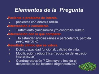 Elementos de la Pregunta
Paciente o problema de interés.
      pacientes con artrosis rodilla
Intervención a considerar.
      Tratamiento glucosamina y/o condroitin sulfato
Intervención con la que comparar.
      Tto estándar artrosis (aines o paracetamol, perdida
      peso, ejercicio)
Resultado clínico que se valora.
      Dolor, capacidad funcional, calidad de vida.
      Modificación radiográfica (reducción del espacio
      interarticular)
      Condroprotección ? Diminuye o impide el
      desarrollo de las lesiones degenerativas?
 