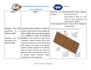 Marketing Estratégico para productos y servicios
Caso: CEIBO S.R.L.
MBA – Mención en Marketing 3
Precio Costo Incremento de las
utilidades:
No disminuye el costo y tampoco
incrementa el precio.
Se aumenta la venta en el eje
troncal y como consecuencia de
ello aumenta la utilidad.
Tiempo de ejecución: Inicio febrero 2019, finalización
diciembre 2019.
Chocolate: Fine Dark
presentación 80 gr.
Precio bs. 24,00
Chocolate: Fine Dark
presentación 20 gr.
Precio bs. 6,00
Concentrar nuestros esfuerzos en realizar un
producto de alta calidad, estamos dejando de
lado la imagen que como empresa damos
a la sociedad en forma de beneficios
sociales. Por ello al igual que cuando hemos
centralizado nuestros esfuerzos hemos sido
capaces de certificarnos en la normativa ISO
9001 (Sistema de Gestión de la Calidad),
nuestros esfuerzos deberían de ser centrados
ahora en buscar normativas que creen una
fidelización tanto con proveedores, como con
la sociedad, dejando constancia nuestro
compromiso con los proveedores.
 
