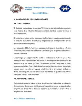 Marketing Estratégico para productos y
servicios
Caso: CEIBO S.R.L.
MBA – Mención en Marketing 1
8. CONCLUSIONES Y RECOMENDACIONES
8.1. CONCLUSIONES
El chocolate producido por la empresa “El Ceibo”tiene una importante relevancia
en la historia de la industria chocolatera del país, dando a conocer a Bolivia a
nivel internacional.
El consumo de caco orgánico favorece una alimentación propicia, ya que se evita
el consumo involuntario de aditivos y plaguicidas que están presentes en los
granos de cacao no orgánico.
Los chocolates “El Ceibo” son reconocidos a nivel nacional sin embargo solo son
conocidos por su línea más comercial “Ceibolitos” y no así por sus otras líneas
como la Fine-Dark.
La estrategia que proponemos fue realizada en base a las matrices que se nos
enseñó en clase y en base a los resultados se decidió plantear la penetración de
mercado en el eje troncal (La Paz, Cochabamba y Santa Cruz) pues se pudo
observar que la línea Fine – Dark al igual que las tiendas que ofrecen el producto
muchas veces no están en lugares estratégicos o se encuentran en lugares
donde son inseguros, lo cual causa que los clientes no puedan adquirir los
chocolates cuando así lo requieren.
8.2. RECOMENDACIONES
Es importante tomar en cuenta el clima al momento de implementar la estrategia
de penetración de mercado debido a que el chocolate orgánico no aguanta altas
temperaturas. Para ello se debe ver opciones que mantengan el chocolate a
temperaturas adecuadas.
 