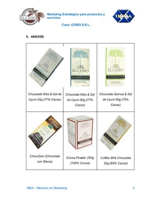 Marketing Estratégico para productos y
servicios
Caso: CEIBO S.R.L.
MBA – Mención en Marketing 3
9. ANEXOS
Chocolate Nibs & Sal de
Uyuni 20g (77% Cacao)
Chocolate Nibs & Sal
de Uyuni 80g (77%
Cacao)
Chocolate Quinua & Sal
de Uyuni 80g (75%
Cacao)
ChocoSan (Chocolate
con Stevia)
Cocoa Powder 250g
(100% Cocoa)
Coffee Milk Chocolate
20g (60% Cacao)
 