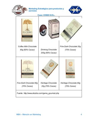 Marketing Estratégico para productos y
servicios
Caso: CEIBO S.R.L.
MBA – Mención en Marketing 4
Coffee Milk Chocolate
80g (60% Cacao) Drinking Chocolate
200g (85% Cacao)
Fine Dark Chocolate 20g
(75% Cacao)
Fine Dark Chocolate 80g
(75% Cacao)
Heritage Chocolate
20g (75% Cacao)
Heritage Chocolate 80g
(75% Cacao)
Fuente: http://www.elceibo.com/gama_gourmet.php
 