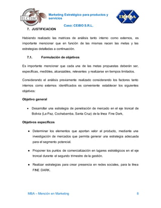 Marketing Estratégico para productos y
servicios
Caso: CEIBO S.R.L.
MBA – Mención en Marketing 8
7. JUSTIFICACION
Habiendo realizado las matrices de análisis tanto interno como externos, es
importante mencionar que en función de las mismas nacen las metas y las
estrategias detalladas a continuación.
7.1. Formulación de objetivos
Es importante mencionar que cada una de las metas propuestas deberán ser,
específicas, medibles, alcanzables, relevantes y realizarse en tiempos limitados.
Considerando el análisis previamente realizado considerando los factores tanto
internos como externos identificados es conveniente establecer los siguientes
objetivos:
Objetivo general
 Desarrollar una estrategia de penetración de mercado en el eje troncal de
Bolivia (La Paz, Cochabamba, Santa Cruz) de la línea Fine Dark,
Objetivos específicos
● Determinar los elementos que aportan valor al producto, mediante una
investigación de mercados que permita generar una estrategia adecuada
para el segmento potencial.
● Proponer los puntos de comercialización en lugares estratégicos en el eje
troncal durante el segundo trimestre de la gestión.
● Realizar estrategias para crear presencia en redes sociales, para la línea
FINE DARK.
 