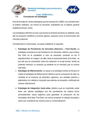Marketing Estratégico para productos y
servicios
Caso: CEIBO S.R.L.
MBA – Mención en Marketing 9
7.2. Formulación de estrategias
Para la formulación de las estrategias para la empresa EL CEIBO, se consideró todo
el análisis realizado, así mismo se encuentra respaldada por el objetivo general
establecido líneas arriba.
Las estrategias definirán el curso que tomara la empresa de ahora en adelante, para
ello es necesario identificar y priorizar algunos aspectos como el conocimiento del
mercado potencial.
Considerando lo mencionado, se puede establecer lo siguiente:
 Estrategia de Penetración de mercados (Intensiva – Fred David), La
estrategia principal es la de Penetración de mercados, debido a que la línea
fine Dark en la actualidad si bien se encuentra presente en los 9
departamentos en ninguno de ellos tiene el posicionamiento de la línea, es
por ello que se concentrará todos los esfuerzos en el eje troncal, donde se
pretende introducir un producto ya existente en un mercado que no conoce
esta línea.
 Estrategia de diferenciación, en apoyo a la estrategia central se tomará en
cuenta la estrategia de diferenciación debido a que la concepción de valor se
centrada en el consumo de alimentos orgánicos, con cereales andinos y
elaborados con calidad e inocuidad que además se encuentra certificada de
manera internacional.
● Estrategia de integración hacia atrás, debido a que es importante poder
tener una alianza estratégica con los proveedores de materia prima
(principalmente cacao orgánico) para garantizar la producción de los
chocolates de la línea Fine Dark, así mismo conservar la calidad inocuidad y
sabor que caracteriza los mismos para su comercialización.
 