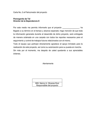 Carta No. 2 al Patrocinador del proyecto
Perenganito de Tal
Director de la Dependencia X
Por este medio me permito informarle que el proyecto ________________, ha
llegado a su término en el tiempo y alcance esperado; hago mención de que toda
la información generada durante el desarrollo de dicho proyecto, será entregada
de manera ordenada en una carpeta con todos los reportes necesarios para el
seguimiento y control de trabajos futuros relacionados con el mismo.
Todo el equipo que participó directamente agradece el apoyo brindado para la
realización de este proyecto, así como su autorización para su puesta en marcha.
Sin más por el momento, me despido de usted quedando a sus apreciables
órdenes.
Atentamente
MSI. Nancy A. Olivares Ruiz
Responsable del proyecto
 